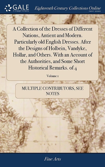 A Collection of the Dresses Different Nations, Antient and Modern. Particularly old English Dresses. After Designs Holbein, Vandyke, Hollar, Others. With an Account Authorities, Some Short Historical Remarks. 4; Volume 1