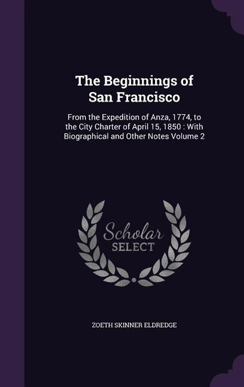The Beginnings of San Francisco: From the Expedition of Anza, 1774, to the City Charter of April 15, 1850 : With Biographical and Ot