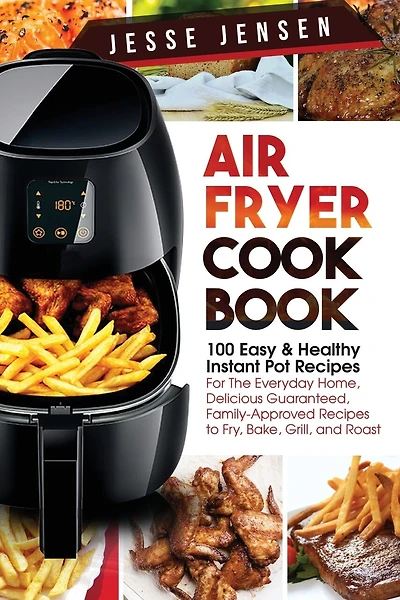 Air Fryer Cookbook: 100 Easy & Healthy Instant Pot Recipes for the Everyday Home, Delicious Guaranteed, Family-Approved Recipes to Fry, Bake, Grill, and Roast