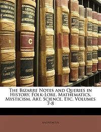 The Bizarre Notes And Queries In History, Folk-lore, Mathematics, Mysticism, Art, Science, Etc, Volumes 7-8