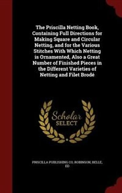 The Priscilla Netting Book, Containing Full Directions for Making Square and Circular Netting, and for the Various Stitches With Which Netting is Ornamented, Also a Great Number of Finished Pieces in the Different Varieties of Netting and Filet Brodé
