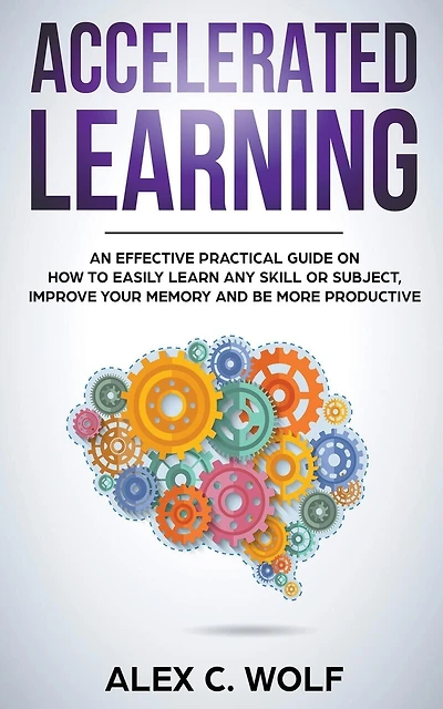 Accelerated Learning: An Effective Practical Guide on How to Easily Learn Any Skill or Subject, Improve Your Memory, and Be More Productive