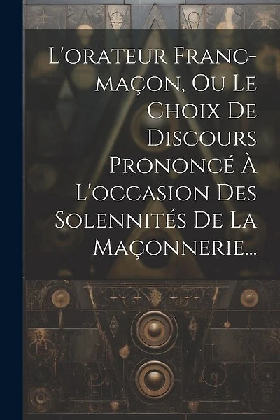 L'orateur Franc-maçon, Ou Le Choix De Discours Prononcé À L'occasion Des Solennités De La Maçonnerie...