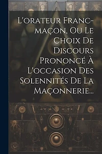 L'orateur Franc-maçon, Ou Le Choix De Discours Prononcé À L'occasion Des Solennités De La Maçonnerie...