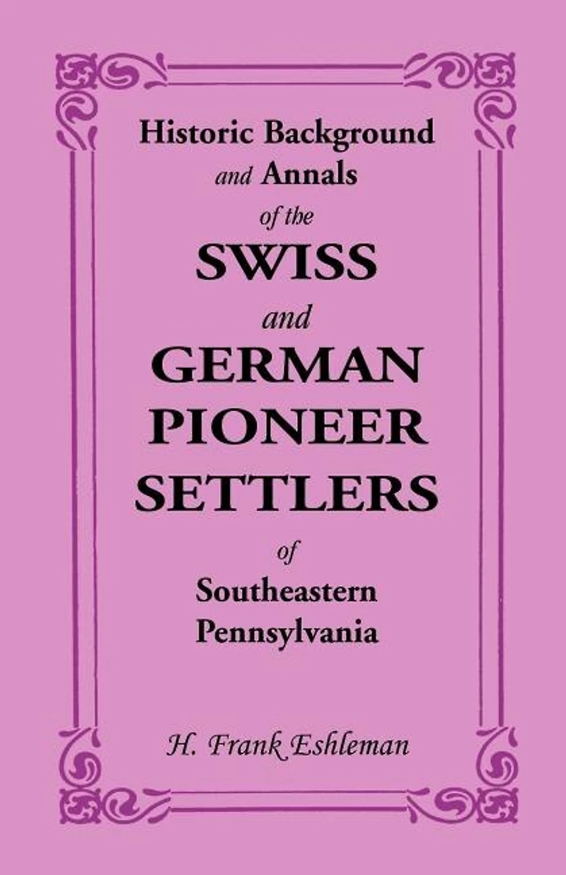 Historic Background and Annals of the Swiss German Pioneer Settlers Southeastern Eastern Pennsylvania, Their Remote Ancestors, From Middle Dark Ages, Down to Time Revolutionary War: An Authentic History, Original S