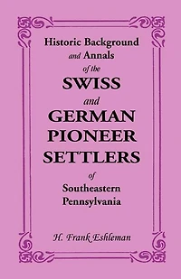 Historic Background and Annals of the Swiss German Pioneer Settlers Southeastern Eastern Pennsylvania, Their Remote Ancestors, From Middle Dark Ages, Down to Time Revolutionary War: An Authentic History, Original S