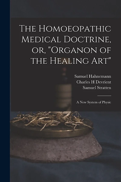 The Homoeopathic Medical Doctrine, or, "Organon of the Healing Art": a New System of Physic