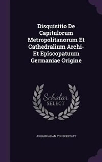 Disquisitio De Capitulorum Metropolitanorum Et Cathedralium Archi Episcopatuum Germaniae Origine