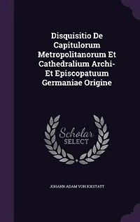 Disquisitio De Capitulorum Metropolitanorum Et Cathedralium Archi Episcopatuum Germaniae Origine