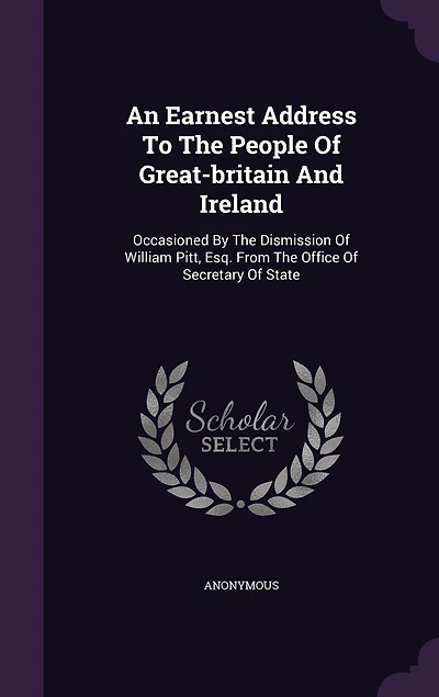 An Earnest Address To The People Of Great-britain And Ireland: Occasioned By Dismission William Pitt, Esq. From Office Secretary State