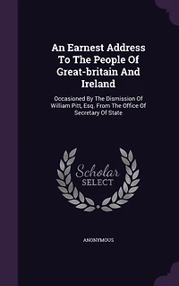 An Earnest Address To The People Of Great-britain And Ireland: Occasioned By Dismission William Pitt, Esq. From Office Secretary State