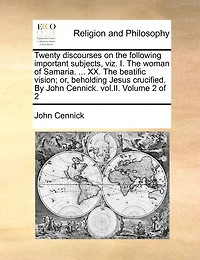 Twenty Discourses on the Following Important Subjects, Viz. I. Woman of Samaria. ... XX. Beatific Vision; Or, Beholding Jesus Crucified. by John Cennick. Vol.II. Volume 2