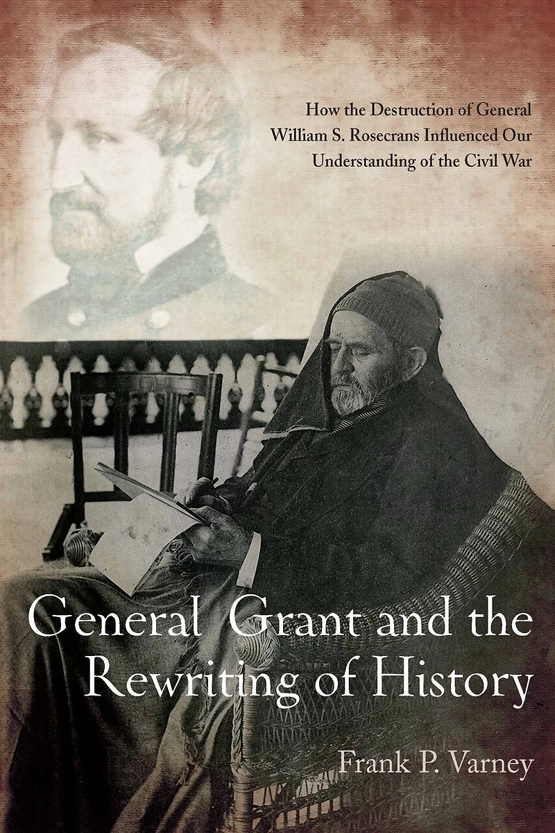 General Grant and the Rewriting of History: How Destruction William S. Rosecrans Influenced Our Understanding Civil War