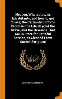 Heaven; Where it is, its Inhabitants, and how to get There; the Certainty of God's Promise of a Life Beyond the Grave, and the Rewards That are in Store for Faithful Service, as Gleaned From Sacred Scripture