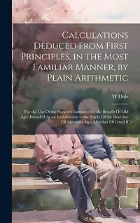 Calculations Deduced From First Principles, in the Most Familiar Manner, by Plain Arithmetic: For the Use Of the Societies Instituted for the Benefit Of Old Age: Intended As an Introduction to the Study Of the Doctrine Of Annuities. by a Member Of One Of