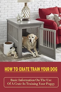 How To Crate Train Your Dog: Basic Information On The Use Of A Crate In Training Your Puppy: How To Crate Train A Puppy Fast