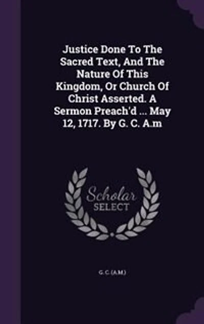Justice Done To The Sacred Text, And Nature Of This Kingdom, Or Church Christ Asserted. A Sermon Preach'd ... May 12, 1717. By G. C. A.m