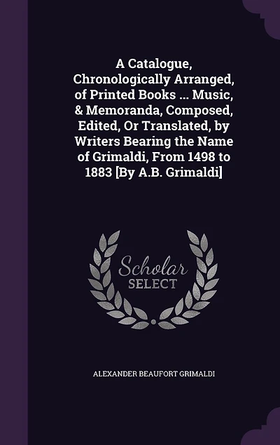 A Catalogue, Chronologically Arranged, of Printed Books ... Music, & Memoranda, Composed, Edited, Or Translated, by Writers Bearing the Name Grimaldi, From 1498 to 1883 [By A.B. Grimaldi]