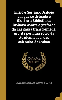 Elisio e Serrano. Dialogo em que se defende e illustra a Bibliotheca lusitana contre a prefação da Lusitania transformada, escrita por hum socio da Academia real das sciencias de Lisboa