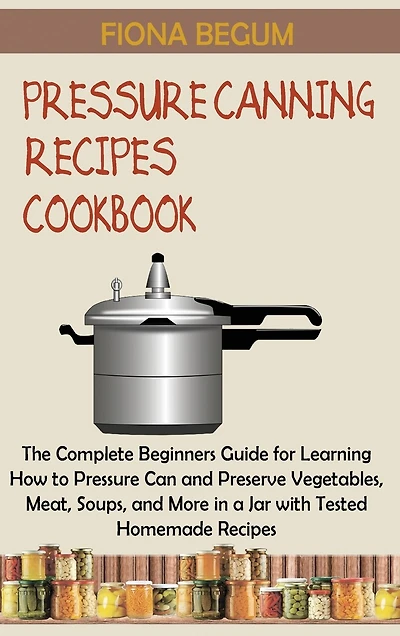 Pressure Canning Recipes Cookbook: The Complete Beginners Guide for Learning How to Pressure Can and Preserve Vegetables, Meat, Soups, and More in a Jar with Tested Homemade Recipes