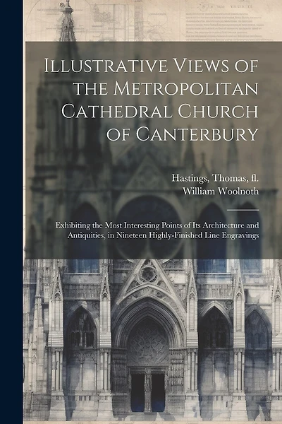 Illustrative Views of the Metropolitan Cathedral Church of Canterbury: Exhibiting the Most Interesting Points of Its Architecture and Antiquities, in Nineteen Highly-finished Line Engravings