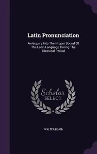 Latin Pronunciation: An Inquiry Into The Proper Sound Of The Latin Language During The Classical Period
