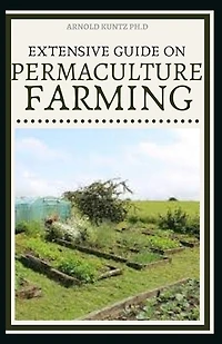 Extensive Guide on Permaculture Farming: A Simple Beginners Guide to Design and Grow Vegetables, Fruits, Herbs and Flowers Naturally