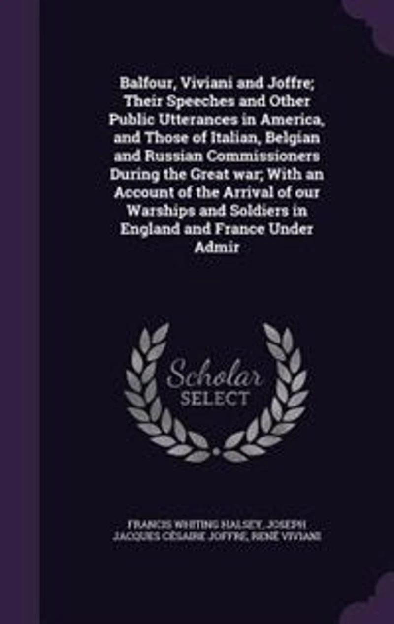 Balfour, Viviani and Joffre: Their Speeches Other Public Utterances America, Those of Italian, Belgian Russian Commissioners During the Great War; With an Account Arrival Our Warships Soldiers England France Under Admir