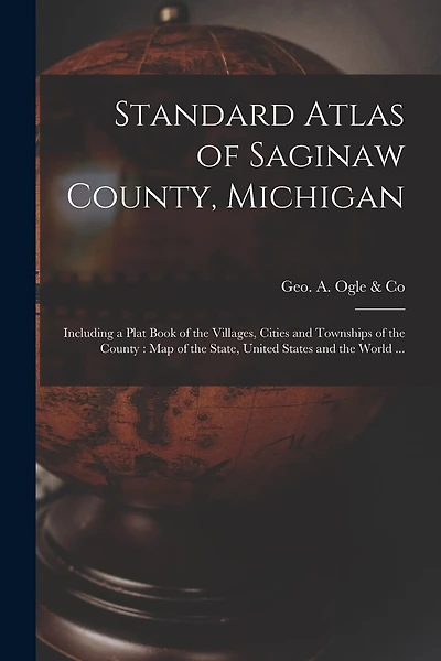 Standard Atlas of Saginaw County, Michigan: Including a Plat Book of the Villages, Cities and Townships of the County: Map of the State, United States and the World ...