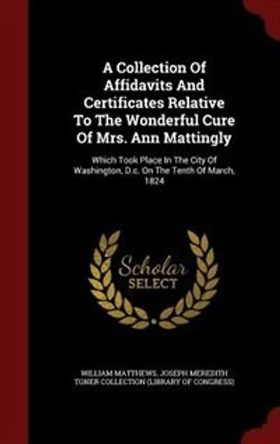 A Collection of Affidavits and Certificates, Relative to the Wonderful Cure Mrs. Ann Mattingly: Which Took Place City Washington, D. C., On Tenth March, 1824 (Classic Reprint)