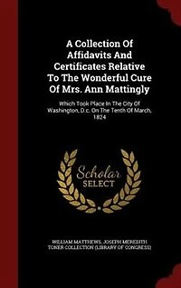 A Collection of Affidavits and Certificates, Relative to the Wonderful Cure Mrs. Ann Mattingly: Which Took Place City Washington, D. C., On Tenth March, 1824 (Classic Reprint)