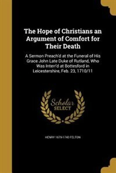 The Hope of Christians an Argument of Comfort for Their Death: A Sermon Preach'd at the Funeral of His Grace John Late Duke of Rutland, Who Was Interr'd at Bottes