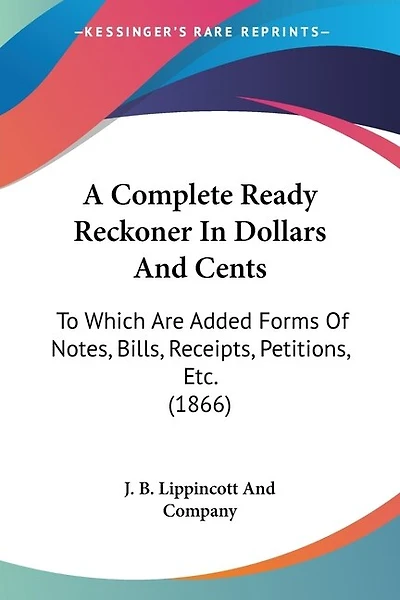 A Complete Ready Reckoner In Dollars And Cents: To Which Are Added Forms Of Notes, Bills, Receipts, Petitions, Etc. (1866)