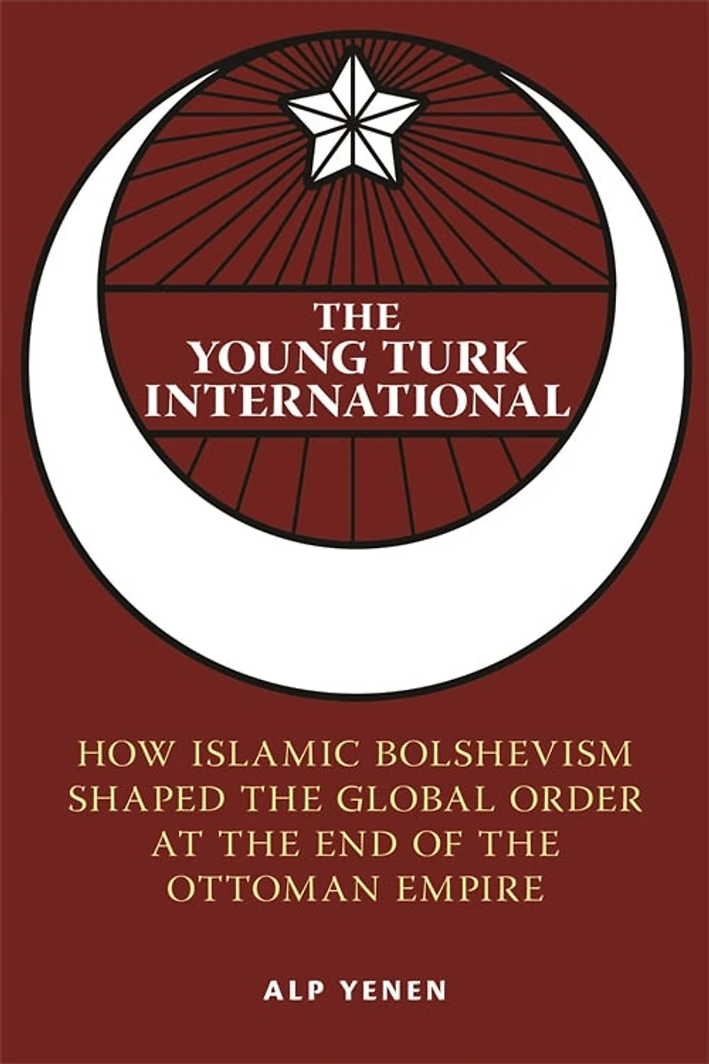 the Young Turk International: How Islamic Bolshevism Shaped Global Order at End of Ottoman Empire