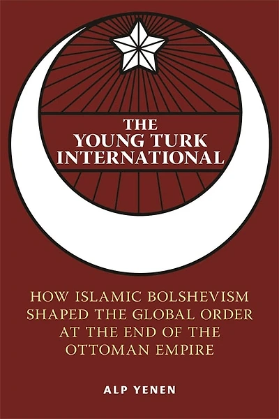 the Young Turk International: How Islamic Bolshevism Shaped Global Order at End of Ottoman Empire