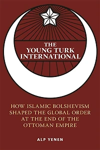 the Young Turk International: How Islamic Bolshevism Shaped Global Order at End of Ottoman Empire
