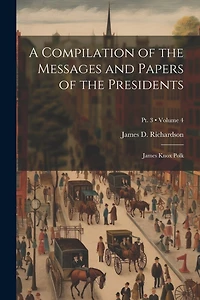 A Compilation of the Messages and Papers of the Presidents: James Knox Polk; Volume 4; Pt. 3