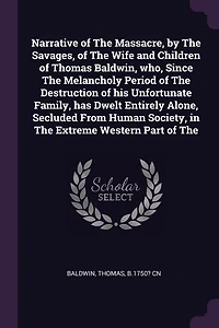 Narrative of The Massacre, by Savages, Wife and Children Thomas Baldwin, who, Since Melancholy Period Destruction his Unfortunate Family, has Dwelt Entirely Alone, Secluded From Human Society, Extreme Western Part