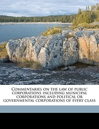 Commentaries on the law of Public Corporations Including Municipal and Political or Governmental Every Class