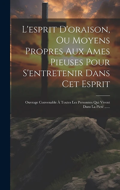 L'esprit D'oraison, Ou Moyens Propres Aux Ames Pieuses Pour S'entretenir Dans Cet Esprit: Ouvrage Convenable À Toutes Les Personnes Qui Vivent Dans La Pieté ......