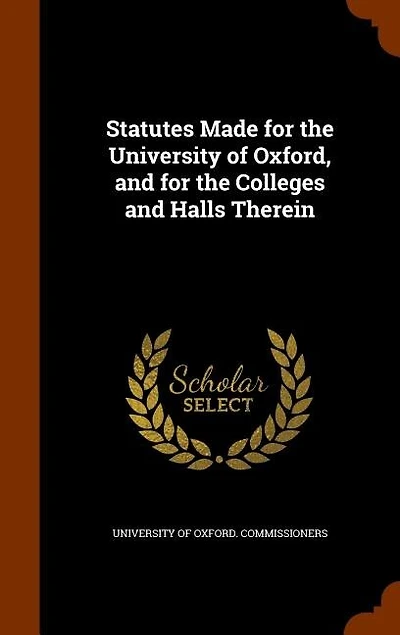Statutes Made for the University of Oxford, and Colleges Halls Therein: By Oxford Commissioners Acting Pursuance Universities Cam