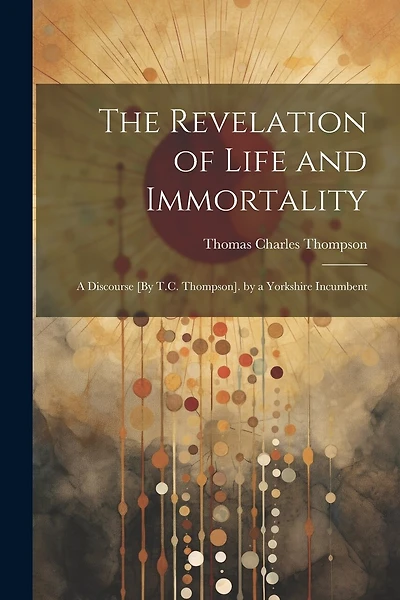 The Revelation of Life and Immortality: A Discourse [By T.C. Thompson]. by a Yorkshire Incumbent