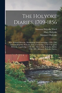 The Holyoke Diaries, 1709-1856: Rev. Edward Holyoke, Marblehead And Cambridge, 1709-1768, Edward Augustus Holyoke, M.d., Cambridge, 1742-1747, John Holyoke, Cambridge, 1748, Mrs. Mary (vial) Holyoke, Salem, 1760-1800, Margaret Holyoke, Salem,