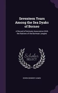 Seventeen Years Among the Sea Dyaks of Borneo: A Record Intimate Association With Nations Bornean Jungles