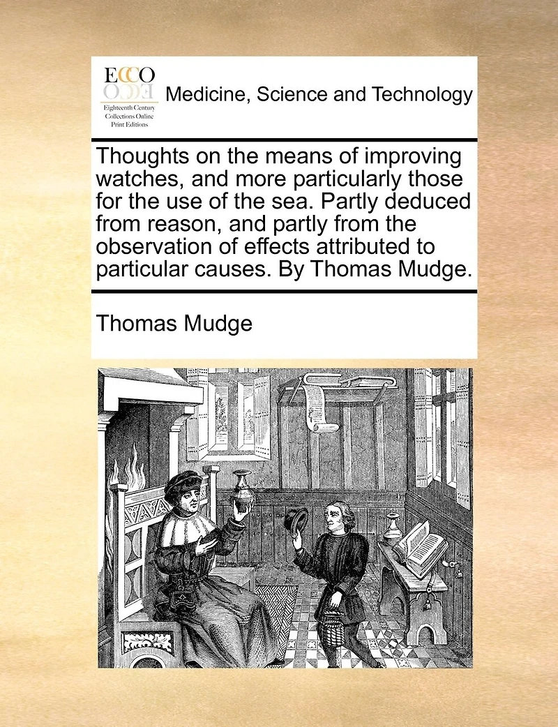Thoughts On The Means Of Improving Watches, And More Particularly Those For The Use Of The Sea. Partly Deduced From Reason, And Partly From The Observation Of Effects Attributed To Particular Causes. By Thomas Mudge.