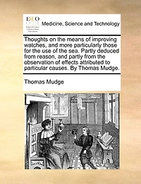 Thoughts On The Means Of Improving Watches, And More Particularly Those For The Use Of The Sea. Partly Deduced From Reason, And Partly From The Observation Of Effects Attributed To Particular Causes. By Thomas Mudge.