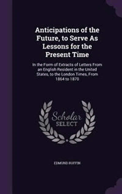 Anticipations of the Future, to Serve as Lessons for Present Time: Form Extracts Letters From an English Resident United States, London Tim