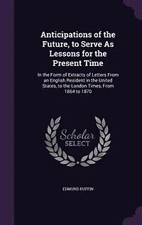 Anticipations of the Future, to Serve as Lessons for Present Time: Form Extracts Letters From an English Resident United States, London Tim