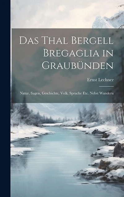 Das Thal Bergell Bregaglia in Graubünden: Natur, Sagen, Geschichte, Volk