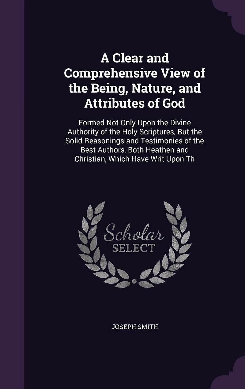 A Clear and Comprehensive View of the Being, Nature, Attributes God: Formed Not Only Upon Divine Authority Holy Scriptures, But Solid Reasonings Testimonies Best Authors, Both Heathen Christian, Which Have Writ Th